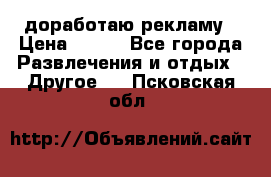 доработаю рекламу › Цена ­ --- - Все города Развлечения и отдых » Другое   . Псковская обл.